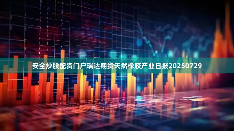 安全炒股配资门户瑞达期货天然橡胶产业日报20250729